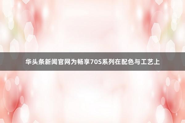 华头条新闻官网为畅享70S系列在配色与工艺上